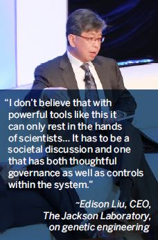 I don’t believe that with powerful tools like this it can only rest in the hands of scientists… It has to be a societal discussion and one that has both thoughtful governance as well as controls within the system.-Edison Liu, CEO, The Jackson Laboratory, on genetic engineering